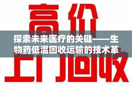 泰安探索未来医疗的关键——生物药低温回收运输的技术革新与挑战