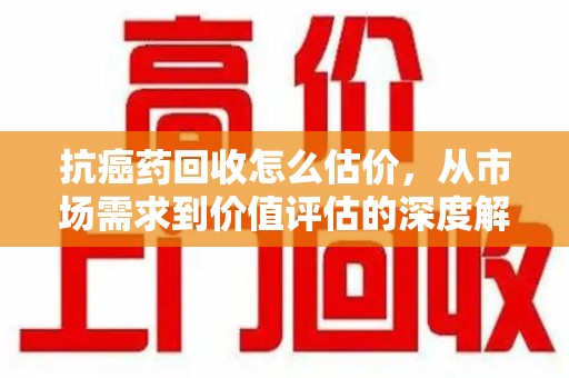 泰安抗癌药回收怎么估价，从市场需求到价值评估的深度解析