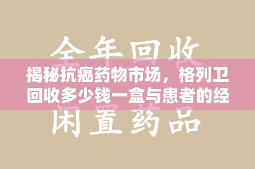 泰安揭秘抗癌药物市场，格列卫回收多少钱一盒与患者的经济负担