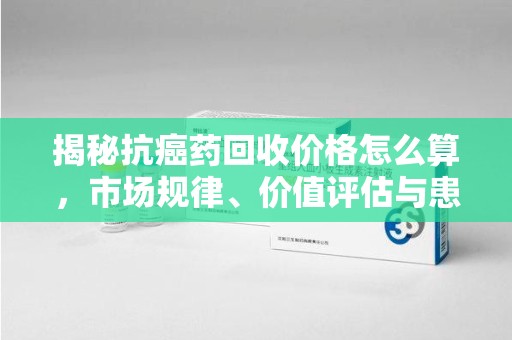 泰安揭秘抗癌药回收价格怎么算，市场规律、价值评估与患者权益