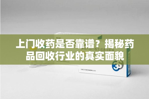 泰安上门收药是否靠谱？揭秘药品回收行业的真实面貌