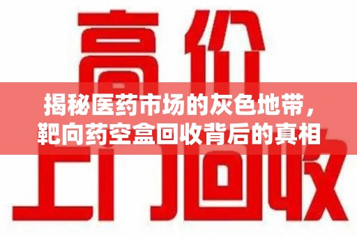 泰安揭秘医药市场的灰色地带，靶向药空盒回收背后的真相与思考