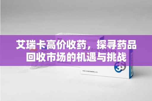 泰安艾瑞卡高价收药，探寻药品回收市场的机遇与挑战