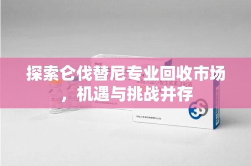 泰安探索仑伐替尼专业回收市场，机遇与挑战并存