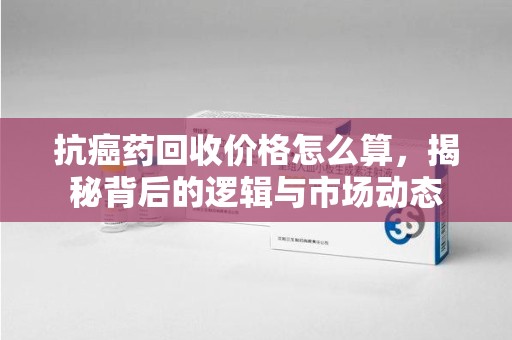 泰安抗癌药回收价格怎么算，揭秘背后的逻辑与市场动态