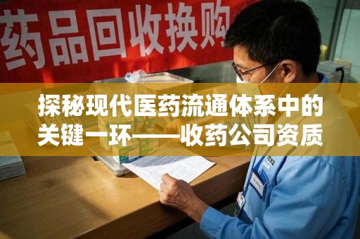 泰安探秘现代医药流通体系中的关键一环——收药公司资质查询与规范管理