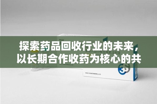 泰安探索药品回收行业的未来，以长期合作收药为核心的共赢模式