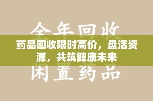 泰安药品回收限时高价，盘活资源，共筑健康未来