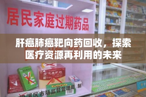 泰安肝癌肺癌靶向药回收，探索医疗资源再利用的未来