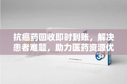 泰安抗癌药回收即时到账，解决患者难题，助力医药资源优化