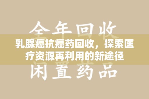 泰安乳腺癌抗癌药回收，探索医疗资源再利用的新途径