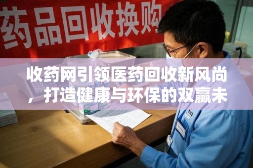 泰安收药网引领医药回收新风尚，打造健康与环保的双赢未来