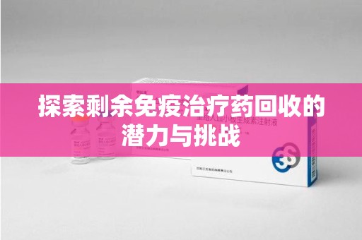泰安探索剩余免疫治疗药回收的潜力与挑战