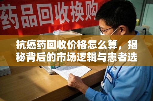 泰安抗癌药回收价格怎么算，揭秘背后的市场逻辑与患者选择