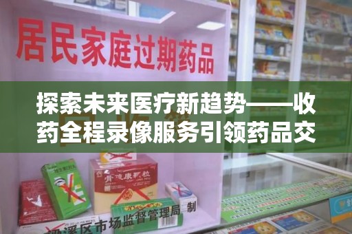 泰安探索未来医疗新趋势——收药全程录像服务引领药品交付安全新篇章