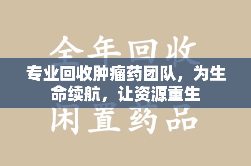 泰安专业回收肿瘤药团队，为生命续航，让资源重生