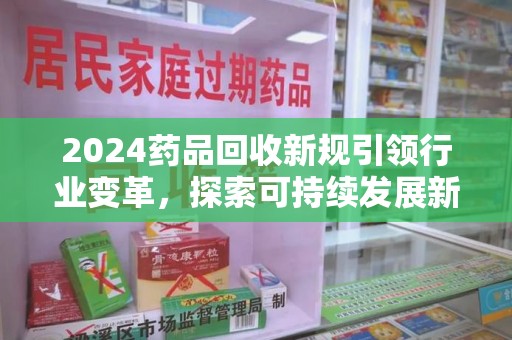 泰安2024药品回收新规引领行业变革，探索可持续发展新路径