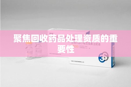 泰安聚焦回收药品处理资质的重要性