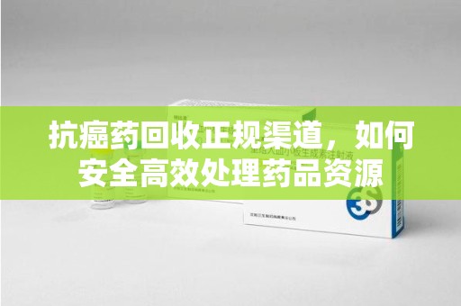 泰安抗癌药回收正规渠道，如何安全高效处理药品资源