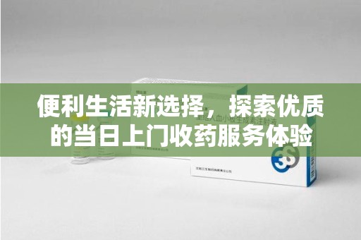 泰安便利生活新选择，探索优质的当日上门收药服务体验