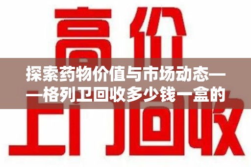 泰安探索药物价值与市场动态——格列卫回收多少钱一盒的全面解析