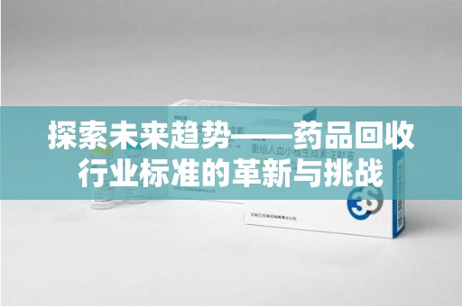 泰安探索未来趋势——药品回收行业标准的革新与挑战