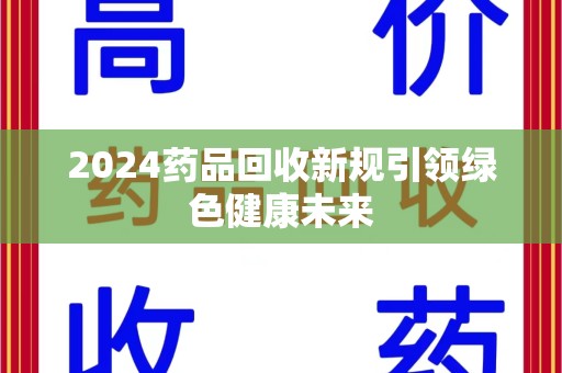 泰安2024药品回收新规引领绿色健康未来