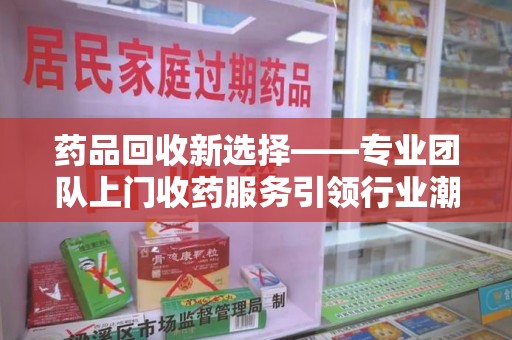 泰安药品回收新选择——专业团队上门收药服务引领行业潮流