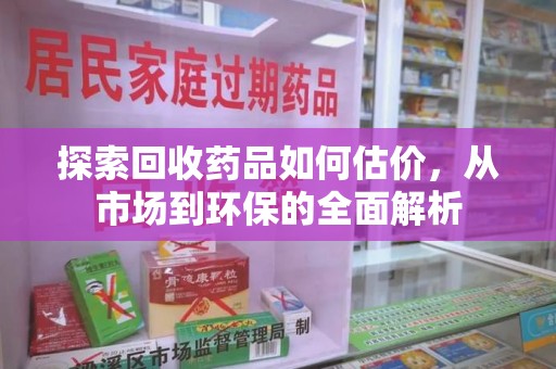 泰安探索回收药品如何估价，从市场到环保的全面解析