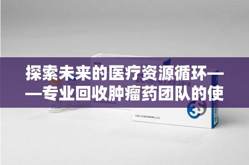 泰安探索未来的医疗资源循环——专业回收肿瘤药团队的使命与价值