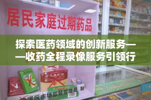 泰安探索医药领域的创新服务——收药全程录像服务引领行业新趋势