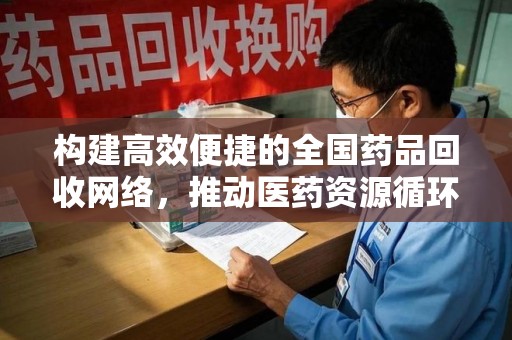泰安构建高效便捷的全国药品回收网络，推动医药资源循环利用