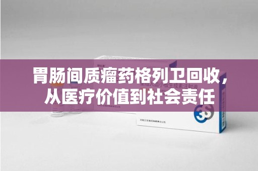 泰安胃肠间质瘤药格列卫回收，从医疗价值到社会责任