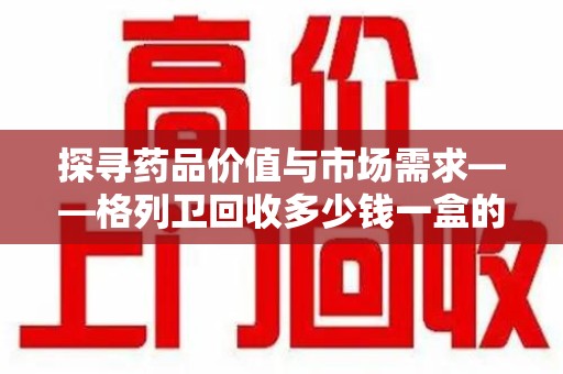 泰安探寻药品价值与市场需求——格列卫回收多少钱一盒的深度解析