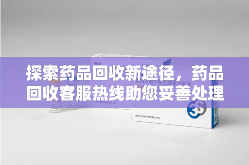 泰安探索药品回收新途径，药品回收客服热线助您妥善处理闲置药物