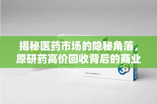 泰安揭秘医药市场的隐秘角落，原研药高价回收背后的商业逻辑与社会影响